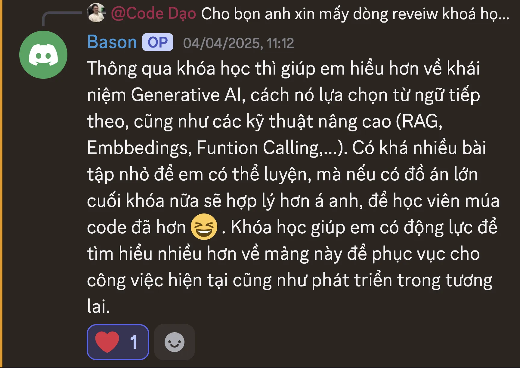 Ảnh chụp review của Bá Huỳnh trên Discord ngày 04/04/2025: “Thông qua khóa học thì giúp em hiểu hơn về khái niệm Generative AI, cách nó lựa chọn từ ngữ tiếp theo, cũng như các kỹ thuật nâng cao (RAG, Embbedings, Funtion Calling,...). Có khá nhiều bài tập nhỏ để em có thể luyện, mà nếu có đồ án lớn cuối khóa nữa sẽ hợp lý hơn á anh, để học viên múa code đã hơn. Khóa học giúp em có động lực để tìm hiểu nhiều hơn về mảng này để phục vụ cho công việc hiện tại cũng như phát triển trong tương lai.”