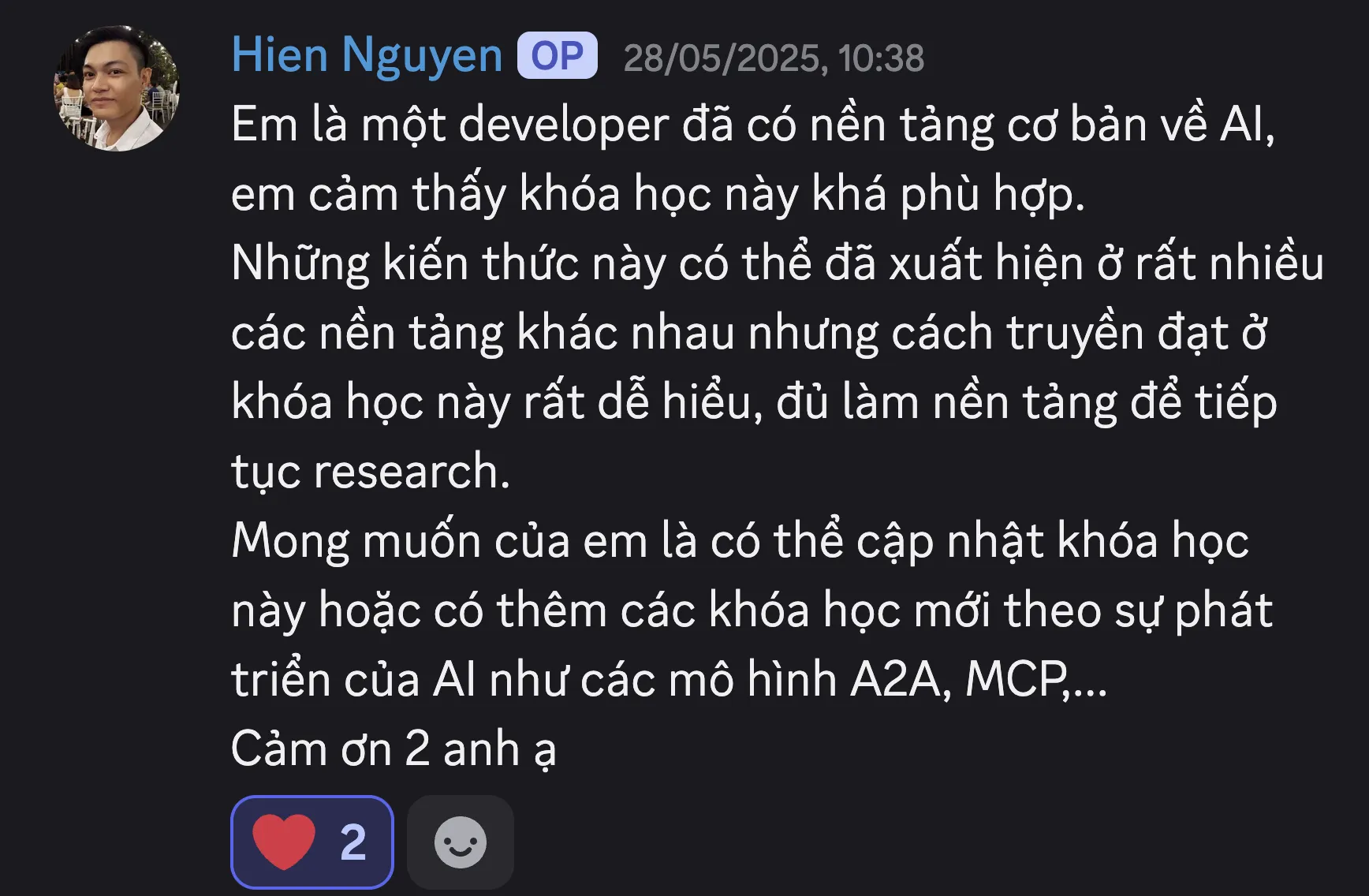 Ảnh chụp review của Nguyễn Trọng Hiền trên Discord ngày 28/05/2025: “Em là một developer đã có nền tảng cơ bản về AI, em cảm thấy khóa học này khá phù hợp. Những kiến thức này có thể đã xuất hiện ở rất nhiều các nền tảng khác nhau nhưng cách truyền đạt ở khóa học này rất dễ hiểu, đủ làm nền tảng để tiếp tục research. Mong muốn của em là có thể cập nhật khóa học này hoặc có thêm các khóa học mới theo sự phát triển của AI như các mô hình A2A, MCP,... Cảm ơn 2 anh ạ.”