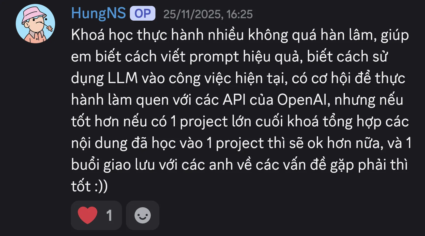 Ảnh chụp review của Nguyễn Sỹ Hùng trên Discord ngày 25/11/2025: “Khoá học thực hành nhiều không quá hàn lâm, giúp em biết cách viết prompt hiệu quả, biết cách sử dụng LLM vào công việc hiện tại, có cơ hội để thực hành làm quen với các API của OpenAI, nhưng nếu tốt hơn nếu có 1 project lớn cuối khoá tổng hợp các nội dung đã học vào 1 project thì sẽ ok hơn nữa, và 1 buổi giao lưu với các anh về các vấn đề gặp phải thì tốt :))”