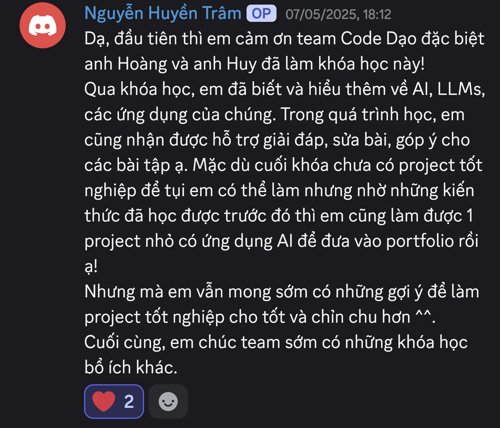 Ảnh chụp review của Nguyễn Huyền Trâm trên Discord ngày 07/05/2025: “Dạ, đầu tiên thì em cảm ơn team Code Dạo đặc biệt anh Hoàng và anh Huy đã làm khóa học này! Qua khóa học, em đã biết và hiểu thêm về AI, LLMs, các ứng dụng của chúng. Trong quá trình học, em cũng nhận được hỗ trợ giải đáp, sửa bài, góp ý cho các bài tập ạ. Mặc dù cuối khóa chưa có project tốt nghiệp để tụi em có thể làm nhưng nhờ những kiến thức đã học được trước đó thì em cũng làm được 1 project nhỏ có ứng dụng AI để đưa vào portfolio rồi ạ! Nhưng mà em vẫn mong sớm có những gợi ý để làm project tốt nghiệp cho tốt và chỉn chu hơn ^^. Cuối cùng, em chúc team sớm có những khóa học bổ ích khác.”