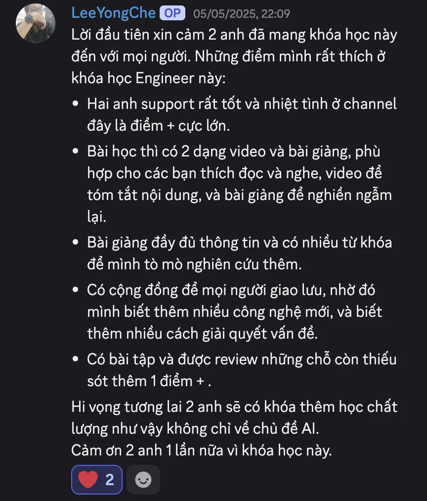 Ảnh chụp review của Quan Nguyen trên Discord ngày 05/05/2025: “Lời đầu tiên xin cảm 2 anh đã mang khóa học này đến với mọi người. Những điểm mình rất thích ở khóa học Engineer này: Hai anh support rất tốt và nhiệt tình ở channel đây là điểm + cực lớn. Bài học thì có 2 dạng video và bài giảng, phù hợp cho các bạn thích đọc và nghe, video để tóm tắt nội dung, và bài giảng để nghiền ngẫm lại. Bài giảng đầy đủ thông tin và có nhiều từ khóa để mình tò mò nghiên cứu thêm. Có cộng đồng để mọi người giao lưu, nhờ đó mình biết thêm nhiều công nghệ mới, và biết thêm nhiều cách giải quyết vấn đề. Có bài tập và được review những chỗ còn thiếu sót thêm 1 điểm +. Hi vọng tương lai 2 anh sẽ có khóa thêm học chất lượng như vậy không chỉ về chủ đề AI. Cảm ơn 2 anh 1 lần nữa vì khóa học này.”