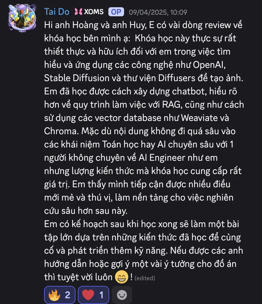 Ảnh chụp review của Tai Do trên Discord ngày 09/04/2025: “Hi anh Hoàng và anh Huy, E có vài dòng review về khóa học bên mình ạ: Khóa học này thực sự rất thiết thực và hữu ích đối với em trong việc tìm hiểu và ứng dụng các công nghệ như OpenAI, Stable Diffusion và thư viện Diffusers để tạo ảnh. Em đã học được cách xây dựng chatbot, hiểu rõ hơn về quy trình làm việc với RAG, cũng như cách sử dụng các vector database như Weaviate và Chroma. Mặc dù nội dung không đi quá sâu vào các khái niệm Toán học hay AI chuyên sâu với 1 người không chuyên về AI Engineer như em nhưng lượng kiến thức mà khóa học cung cấp rất giá trị. Em thấy mình tiếp cận được nhiều điều mới mẻ và thú vị, làm nền tảng cho việc nghiên cứu sâu hơn sau này. Em có kế hoạch sau khi học xong sẽ làm một bài tập lớn dựa trên những kiến thức đã học để củng cố và phát triển thêm kỹ năng. Nếu được các anh hướng dẫn hoặc gợi ý một vài ý tưởng cho đồ án thì tuyệt vời luôn!”