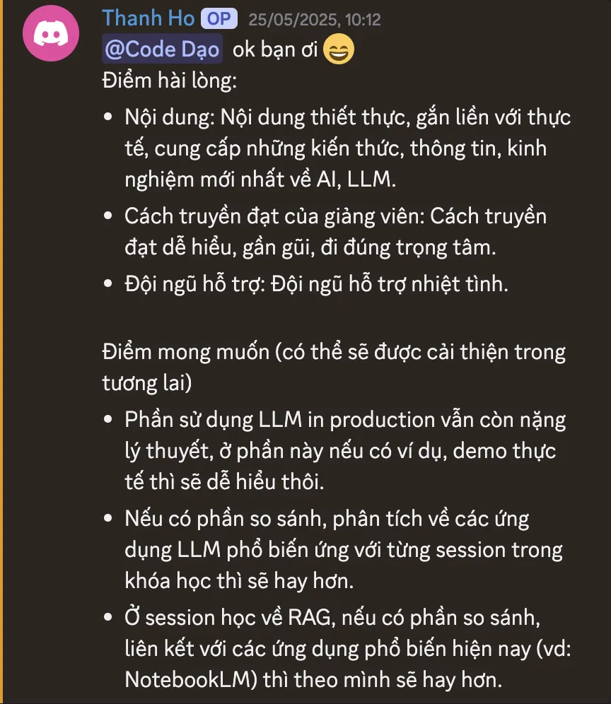 Ảnh chụp review của Nhat Thanh Ho trên Discord ngày 25/05/2025: “Điểm hài lòng: Nội dung: Nội dung thiết thực, gắn liền với thực tế, cung cấp những kiến thức, thông tin, kinh nghiệm mới nhất về AI, LLM. Cách truyền đạt của giảng viên: Cách truyền đạt dễ hiểu, gần gũi, đi đúng trọng tâm. Đội ngũ hỗ trợ: Đội ngũ hỗ trợ nhiệt tình. Điểm mong muốn (có thể sẽ được cải thiện trong tương lai): Phần sử dụng LLM in production vẫn còn nặng lý thuyết, ở phần này nếu có ví dụ, demo thực tế thì sẽ dễ hiểu thôi. Nếu có phần so sánh, phân tích về các ứng dụng LLM phổ biến ứng với từng session trong khóa học thì sẽ hay hơn. Ở session học về RAG, nếu có phần so sánh, liên kết với các ứng dụng phổ biến hiện nay (vd: NotebookLM) thì theo mình sẽ hay hơn.”